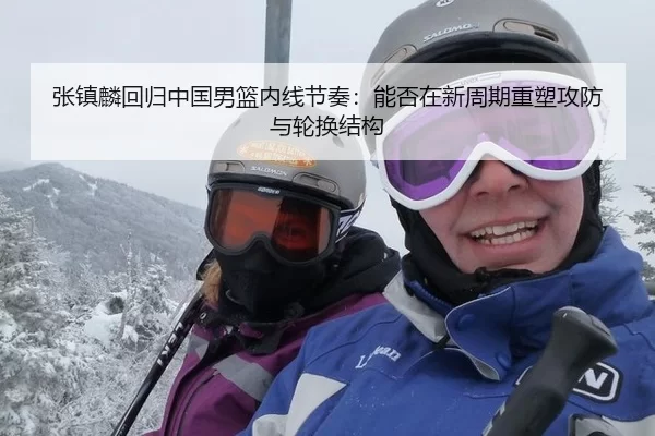张镇麟回归中国男篮内线节奏：能否在新周期重塑攻防与轮换结构